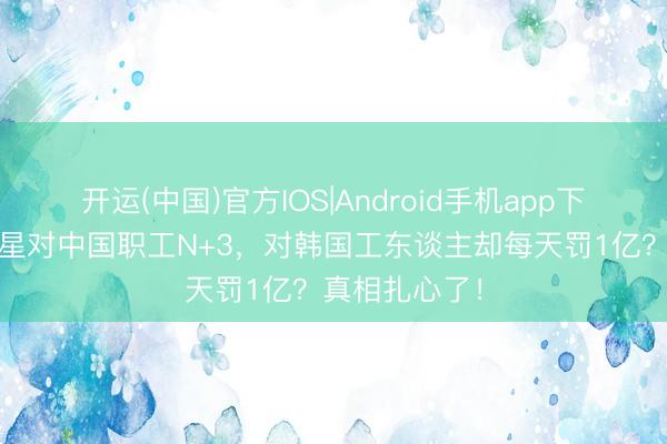 开运(中国)官方IOS|Android手机app下载 为什么三星对中国职工N+3，对韩国工东谈主却每天罚1亿？真相扎心了！