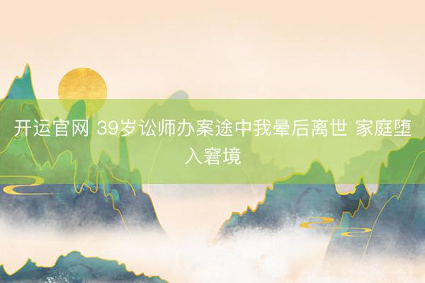开运官网 39岁讼师办案途中我晕后离世 家庭堕入窘境