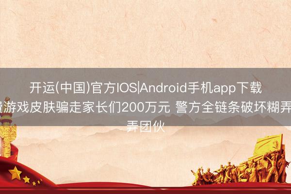 开运(中国)官方IOS|Android手机app下载 免费游戏皮肤骗走家长们200万元 警方全链条破坏糊弄团伙