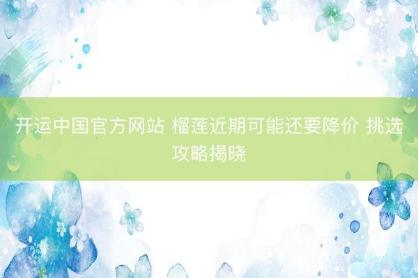开运中国官方网站 榴莲近期可能还要降价 挑选攻略揭晓