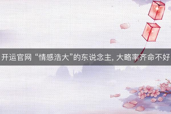 开运官网 “情感浩大”的东说念主， 大略率齐命不好