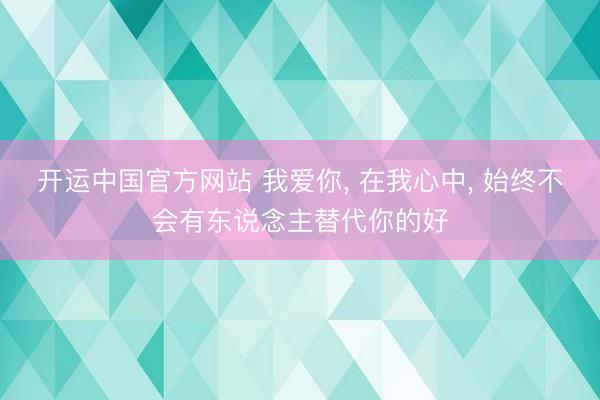 开运中国官方网站 我爱你， 在我心中， 始终不会有东说念主替代你的好