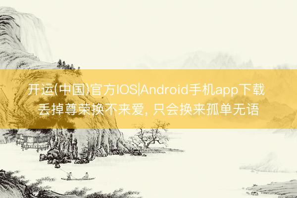 开运(中国)官方IOS|Android手机app下载 丢掉尊荣换不来爱， 只会换来孤单无语