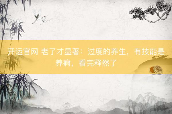 开运官网 老了才显著：过度的养生，有技能是养痾，看完释然了