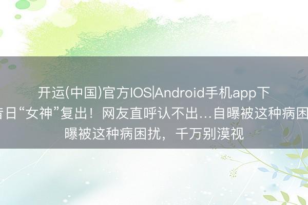开运(中国)官方IOS|Android手机app下载 退圈十年，昔日“女神”复出！网友直呼认不出…自曝被这种病困扰，千万别漠视