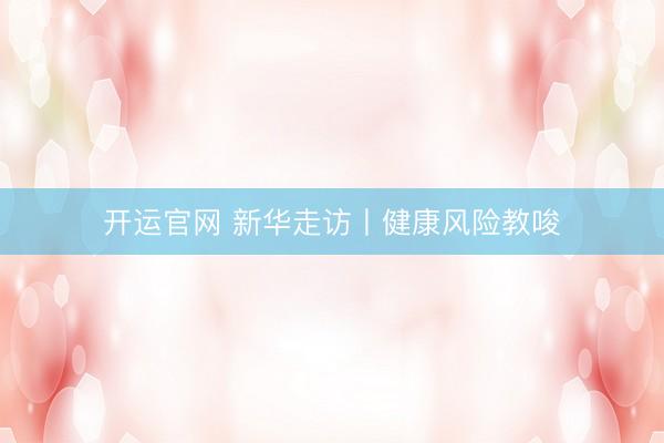 开运官网 新华走访丨健康风险教唆