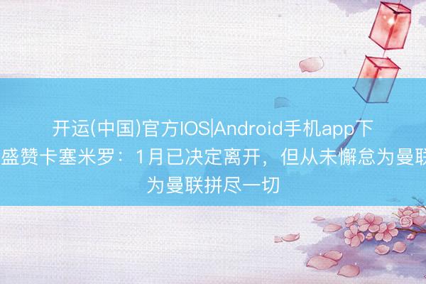 开运(中国)官方IOS|Android手机app下载 罗马诺盛赞卡塞米罗：1月已决定离开，但从未懈怠为曼联拼尽一切