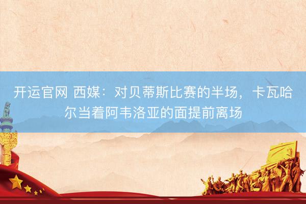 开运官网 西媒：对贝蒂斯比赛的半场，卡瓦哈尔当着阿韦洛亚的面提前离场