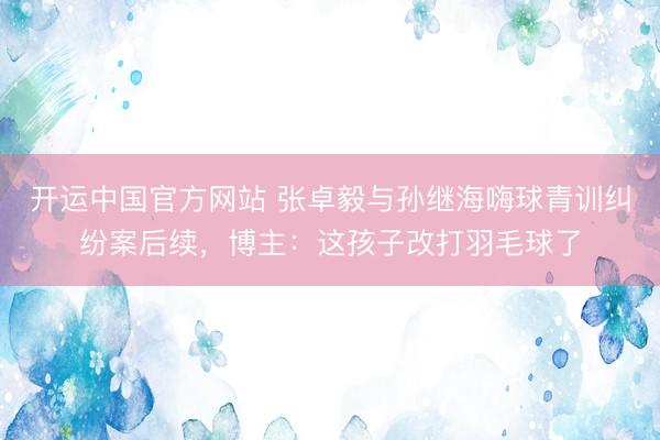 开运中国官方网站 张卓毅与孙继海嗨球青训纠纷案后续,博主:这孩子改打羽毛球了