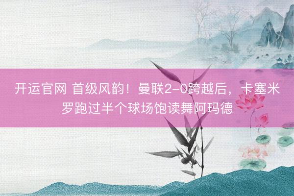开运官网 首级风韵！曼联2-0跨越后，卡塞米罗跑过半个球场饱读舞阿玛德
