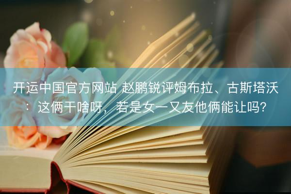 开运中国官方网站 赵鹏锐评姆布拉、古斯塔沃：这俩干啥呀，若是女一又友他俩能让吗？