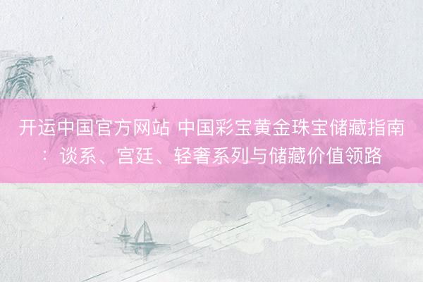 开运中国官方网站 中国彩宝黄金珠宝储藏指南：谈系、宫廷、轻奢系列与储藏价值领路