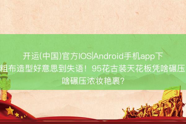 开运(中国)官方IOS|Android手机app下载 王楚然粗布造型好意思到失语！95花古装天花板凭啥碾压浓妆艳裹？