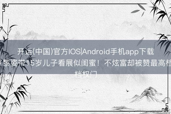 开运(中国)官方IOS|Android手机app下载 54岁黎姿带15岁儿子看展似闺蜜！不炫富却被赞最高档权门