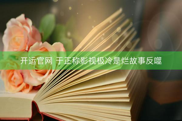 开运官网 于正称影视极冷是烂故事反噬