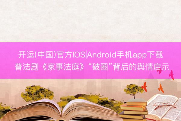 开运(中国)官方IOS|Android手机app下载 普法剧《家事法庭》“破圈”背后的舆情启示