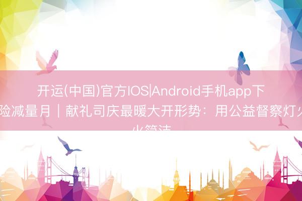 开运(中国)官方IOS|Android手机app下载 风险减量月｜献礼司庆最暖大开形势：用公益督察灯火简洁