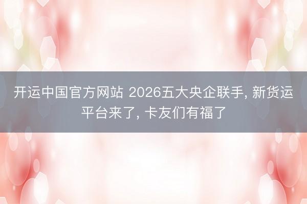 开运中国官方网站 2026五大央企联手， 新货运平台来了， 卡友们有福了