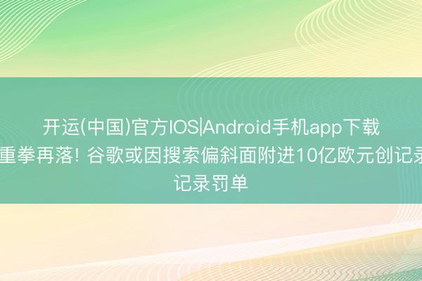 开运(中国)官方IOS|Android手机app下载 欧盟重拳再落! 谷歌或因搜索偏斜面附进10亿欧元创记录罚单