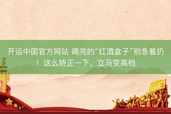 开运中国官方网站 喝完的“红酒盒子”别急着扔！这么矫正一下，立马变高档
