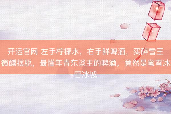开运官网 左手柠檬水，右手鲜啤酒，买醉雪王，微醺摆脱，最懂年青东谈主的啤酒，竟然是蜜雪冰城