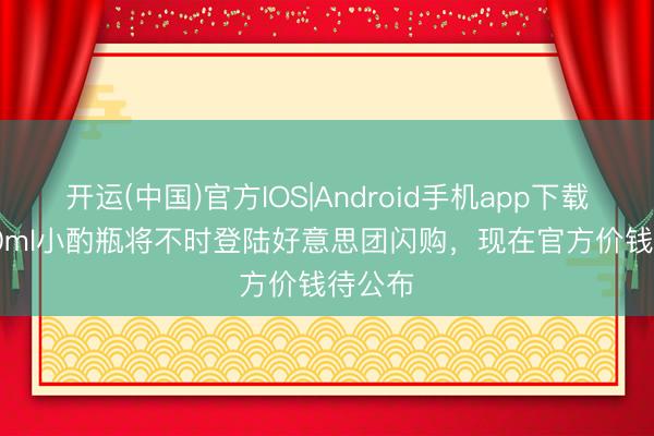 开运(中国)官方IOS|Android手机app下载 T9 50ml小酌瓶将不时登陆好意思团闪购，现在官方价钱待公布