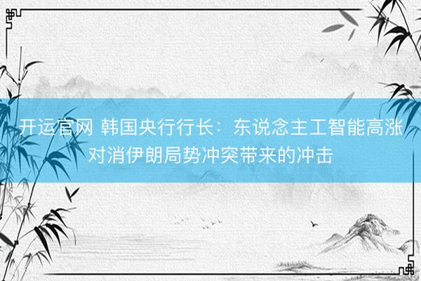开运官网 韩国央行行长：东说念主工智能高涨对消伊朗局势冲突带来的冲击