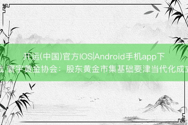 开运(中国)官方IOS|Android手机app下载 寰宇黄金协会：股东黄金市集基础要津当代化成立
