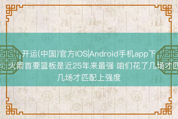 开运(中国)官方IOS|Android手机app下载 詹姆斯：火箭首要篮板是近25年来最强 咱们花了几场才匹配上强度