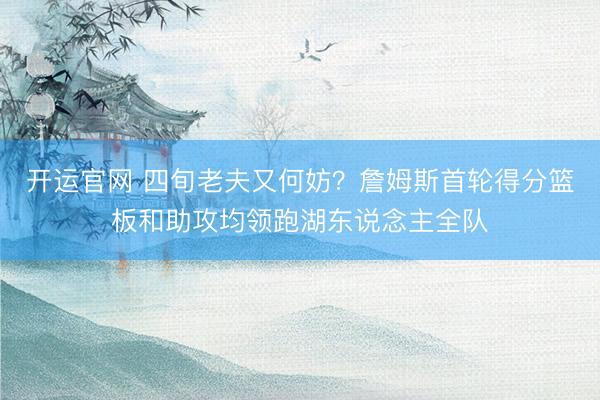 开运官网 四旬老夫又何妨?詹姆斯首轮得分篮板和助攻均领跑湖东说念主全队