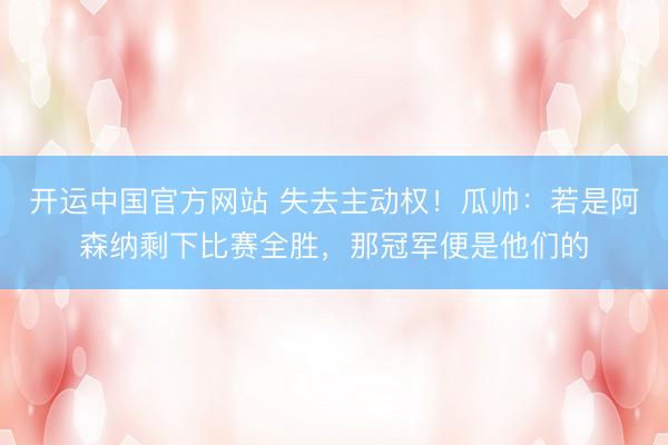 开运中国官方网站 失去主动权！瓜帅：若是阿森纳剩下比赛全胜，那冠军便是他们的
