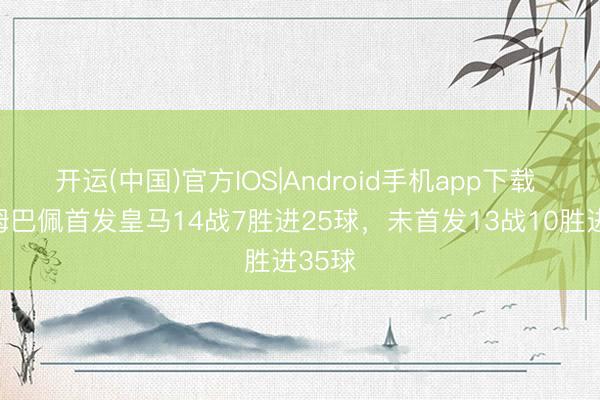 开运(中国)官方IOS|Android手机app下载 本年姆巴佩首发皇马14战7胜进25球，未首发13战10胜进35球