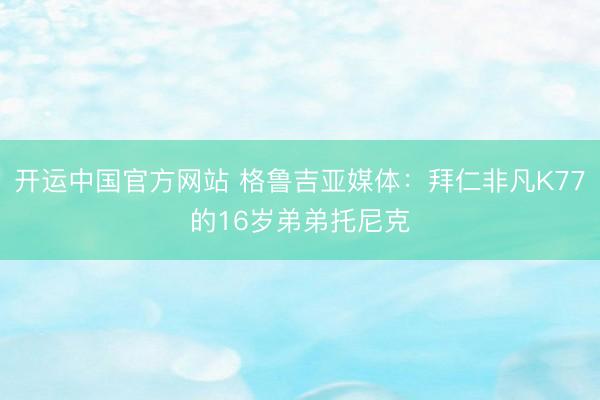 开运中国官方网站 格鲁吉亚媒体：拜仁非凡K77的16岁弟弟托尼克