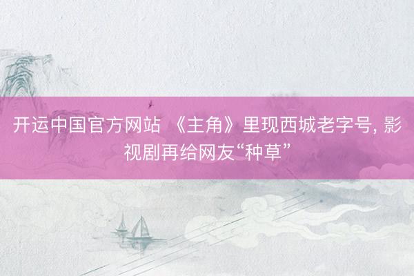开运中国官方网站 《主角》里现西城老字号， 影视剧再给网友“种草”