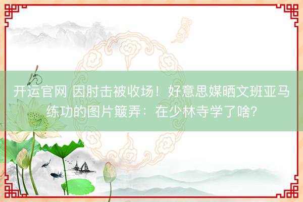 开运官网 因肘击被收场！好意思媒晒文班亚马练功的图片簸弄：在少林寺学了啥？