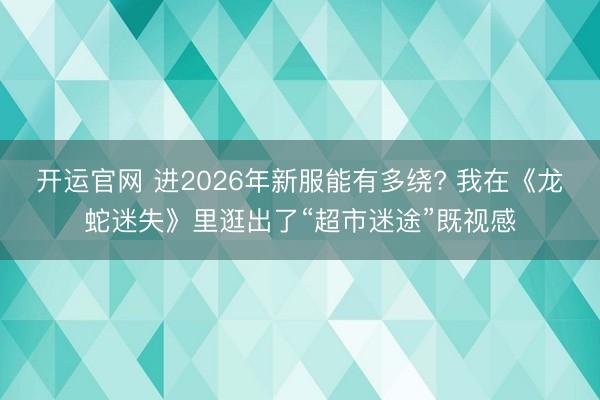 开运官网 进2026年新服能有多绕? 我在《龙蛇迷失》里逛出了“超市迷途”既视感