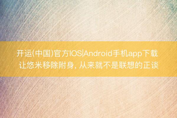 开运(中国)官方IOS|Android手机app下载 让悠米移除附身， 从来就不是联想的正谈