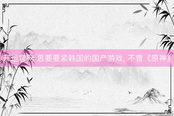 开运官网 思要要紧韩国的国产游戏， 不啻《原神》