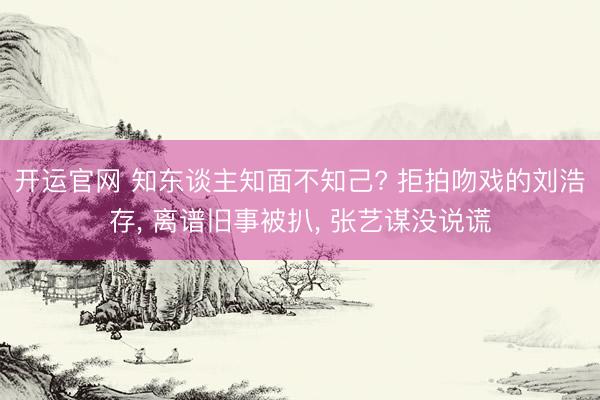 开运官网 知东谈主知面不知己? 拒拍吻戏的刘浩存， 离谱旧事被扒， 张艺谋没说谎