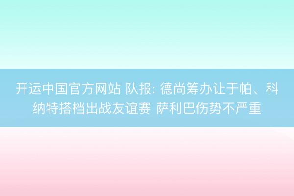 开运中国官方网站 队报: 德尚筹办让于帕、科纳特搭档出战友谊赛 萨利巴伤势不严重