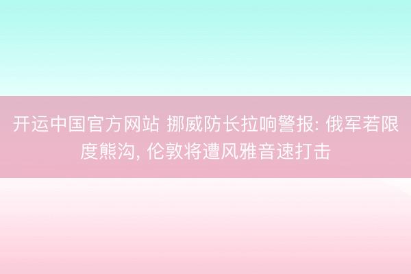 开运中国官方网站 挪威防长拉响警报: 俄军若限度熊沟， 伦敦将遭风雅音速打击