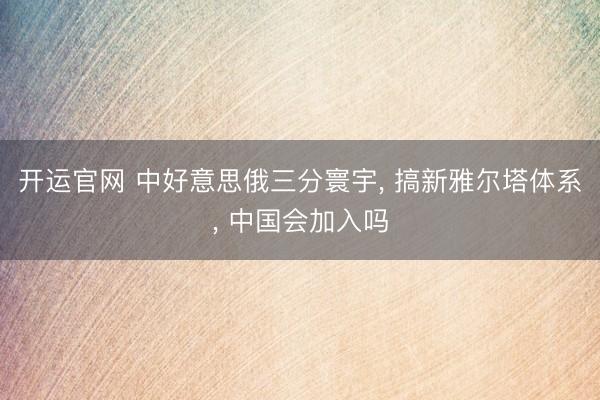 开运官网 中好意思俄三分寰宇， 搞新雅尔塔体系， 中国会加入吗