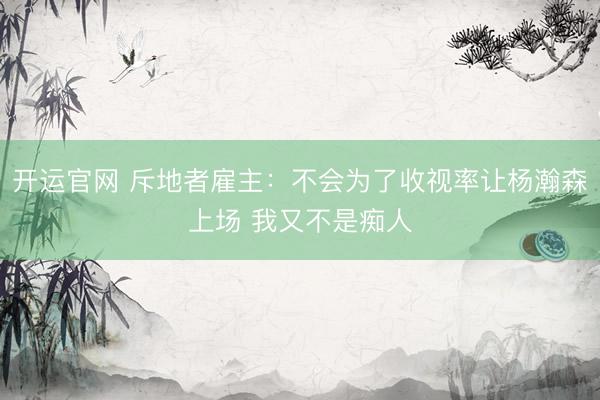 开运官网 斥地者雇主：不会为了收视率让杨瀚森上场 我又不是痴人