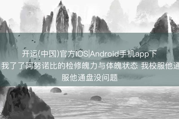 开运(中国)官方IOS|Android手机app下载 大桥：我了了阿努诺比的检修魄力与体魄状态 我校服他通盘没问题