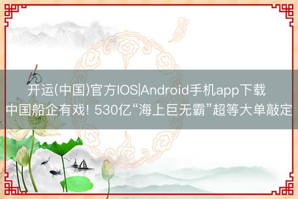 开运(中国)官方IOS|Android手机app下载 中国船企有戏! 530亿“海上巨无霸”超等大单敲定
