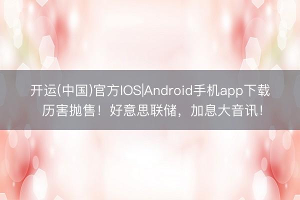 开运(中国)官方IOS|Android手机app下载 历害抛售！好意思联储，加息大音讯！