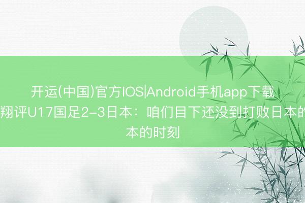 开运(中国)官方IOS|Android手机app下载 黄健翔评U17国足2-3日本：咱们目下还没到打败日本的时刻