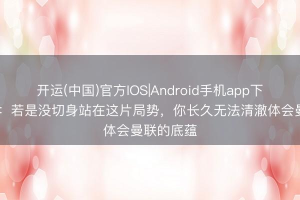 开运(中国)官方IOS|Android手机app下载 卡里克：若是没切身站在这片局势，你长久无法清澈体会曼联的底蕴