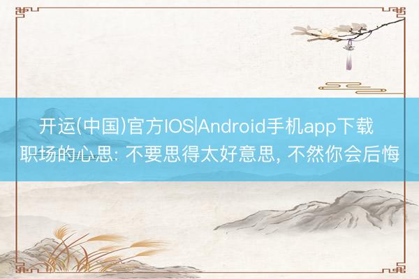 开运(中国)官方IOS|Android手机app下载 职场的心思: 不要思得太好意思， 不然你会后悔