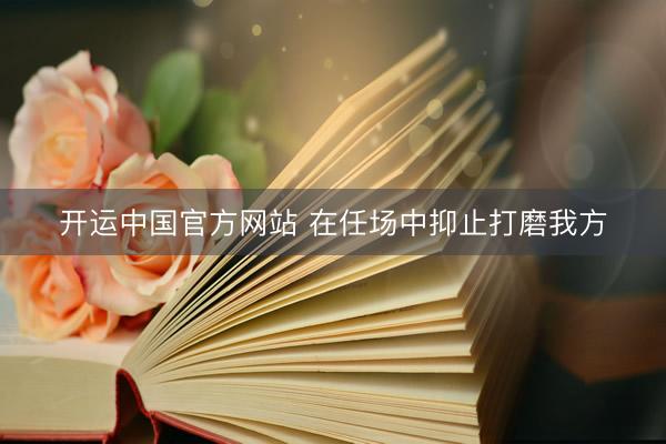 开运中国官方网站 在任场中抑止打磨我方